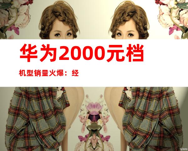 华为2000元档机型销量火爆：经济实惠受追捧
